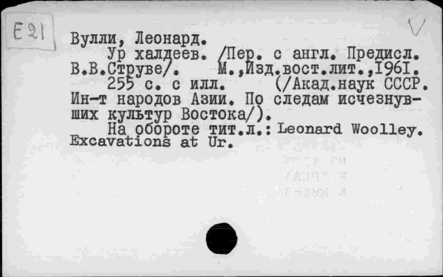 ﻿'■ Вулли, Леонард.
Ур халдеев. /Пер. с англ. Предисл.
В.В.Струве/.	м.,Изд.вост.лит.,1961.
255 с. с илл.	(/Акад.наук СССР.
Ин-т народов Азии. По следам исчезнувших культур Востока/).
На обороте ТИТ.Л.: Leonard Woolley. Excavations at Ur.